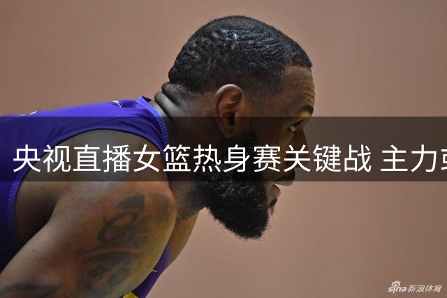 央视直播女篮热身赛关键战 主力或轮休考察新人