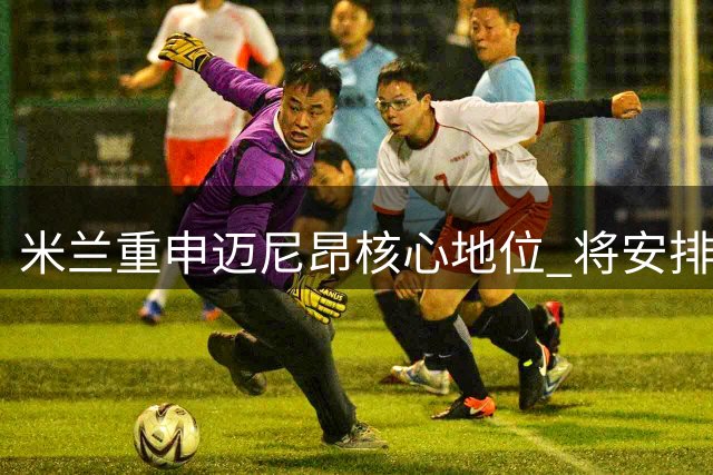 米兰重申迈尼昂核心地位 将安排高层会面表信任